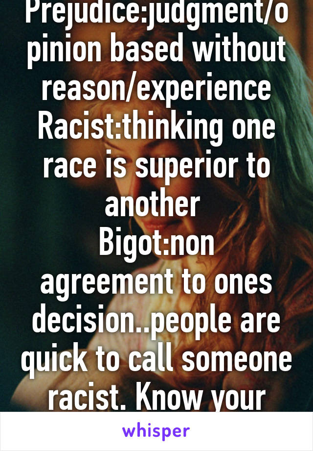 Prejudice:judgment/opinion based without reason/experience
Racist:thinking one race is superior to another 
Bigot:non agreement to ones decision..people are quick to call someone racist. Know your words!