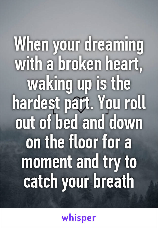 When your dreaming with a broken heart, waking up is the hardest part. You roll out of bed and down on the floor for a moment and try to catch your breath