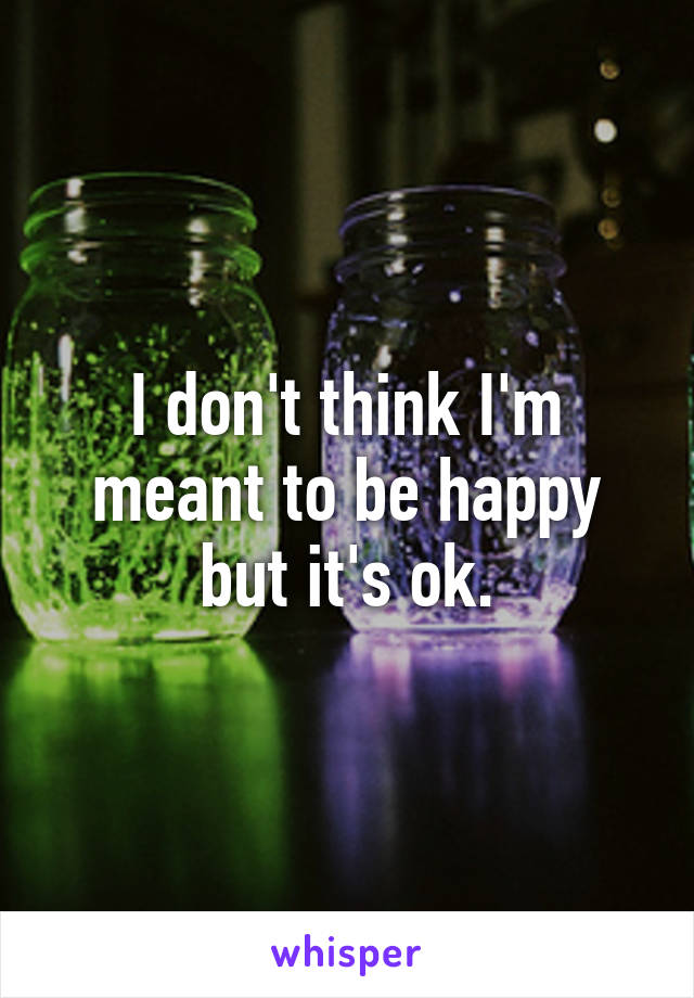 I don't think I'm meant to be happy but it's ok.