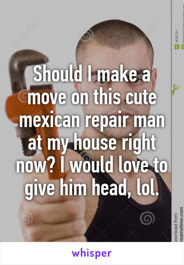 Should I make a move on this cute mexican repair man at my house right now? I would love to give him head, lol.