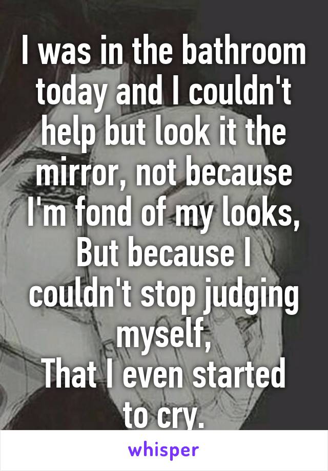 I was in the bathroom today and I couldn't help but look it the mirror, not because I'm fond of my looks,
But because I couldn't stop judging myself,
That I even started to cry.