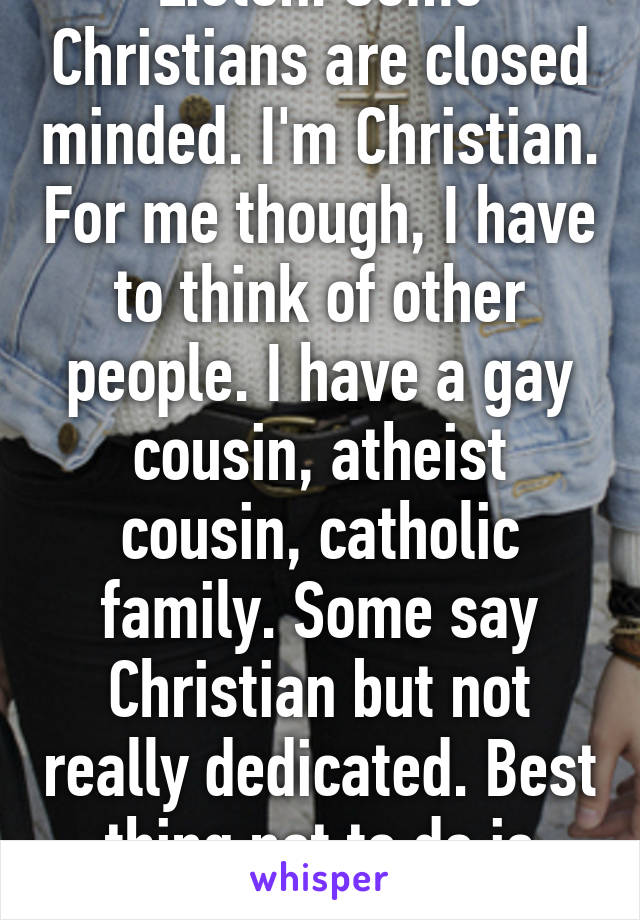 Listen. Some Christians are closed minded. I'm Christian. For me though, I have to think of other people. I have a gay cousin, atheist cousin, catholic family. Some say Christian but not really dedicated. Best thing not to do is judge their belief