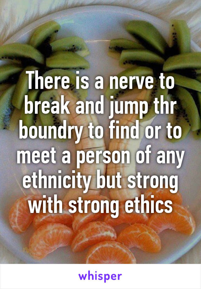 There is a nerve to break and jump thr boundry to find or to meet a person of any ethnicity but strong with strong ethics