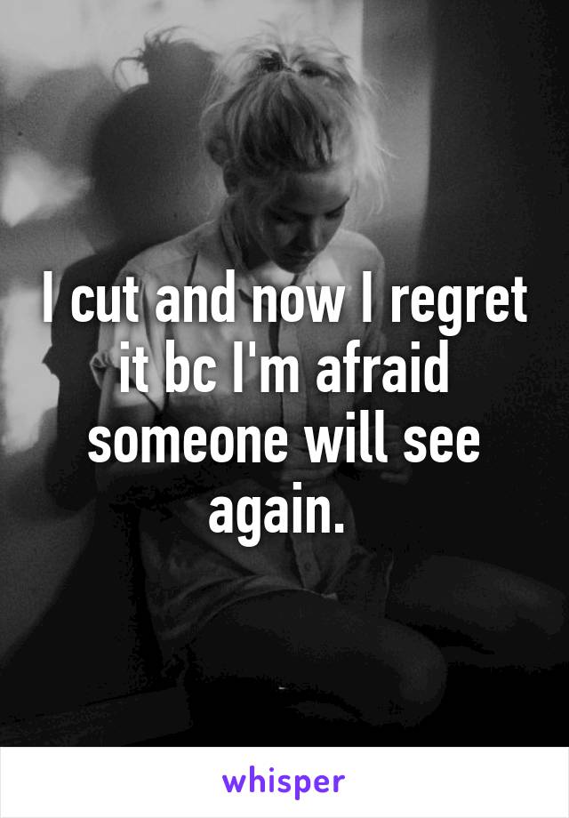 I cut and now I regret it bc I'm afraid someone will see again. 