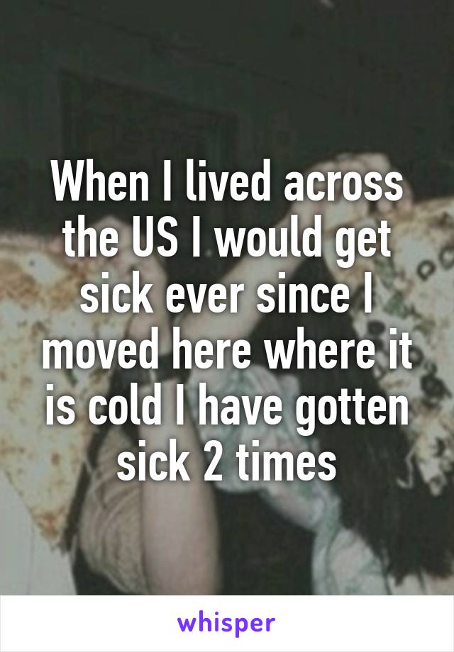 When I lived across the US I would get sick ever since I moved here where it is cold I have gotten sick 2 times