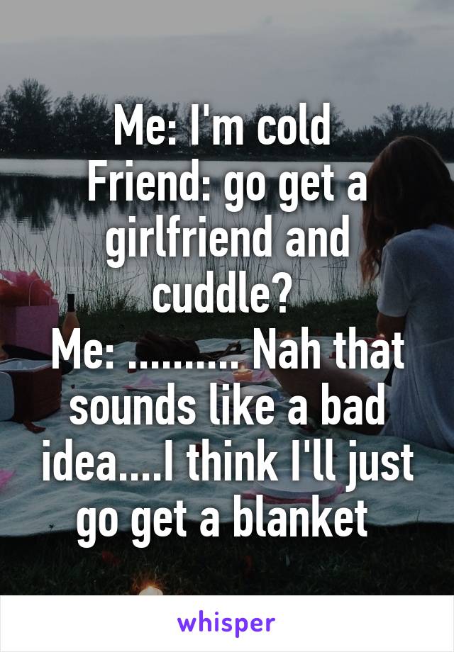 Me: I'm cold 
Friend: go get a girlfriend and cuddle? 
Me: .......... Nah that sounds like a bad idea....I think I'll just go get a blanket 