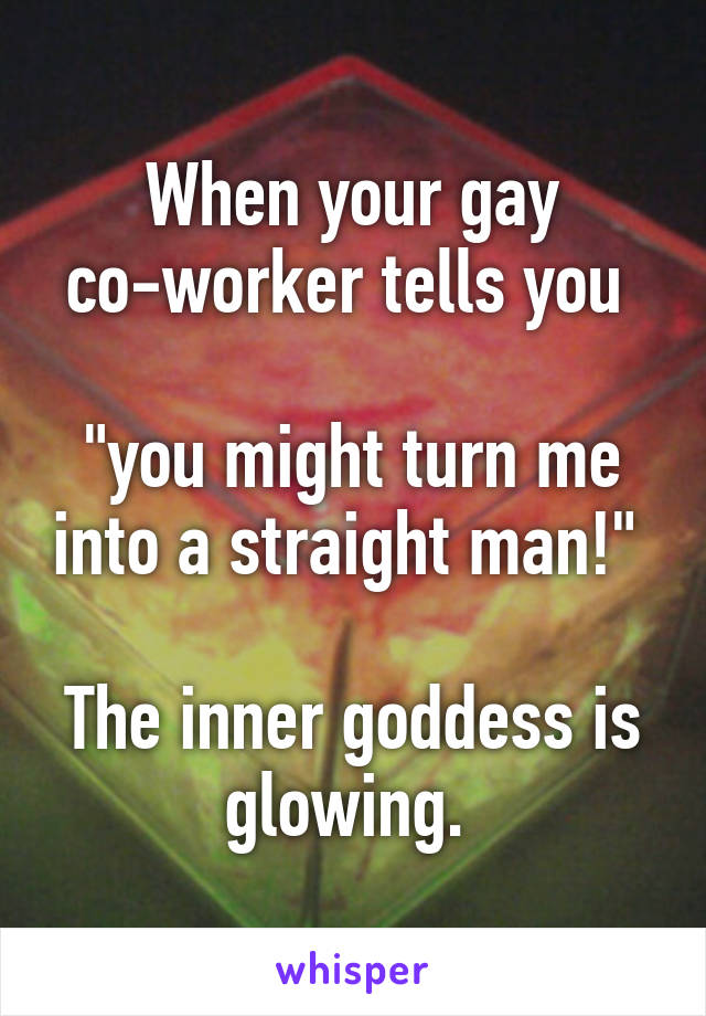 When your gay co-worker tells you 

"you might turn me into a straight man!" 

The inner goddess is glowing. 