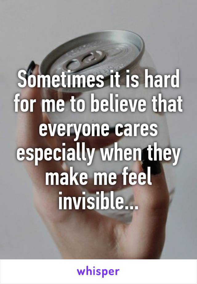 Sometimes it is hard for me to believe that everyone cares especially when they make me feel invisible...