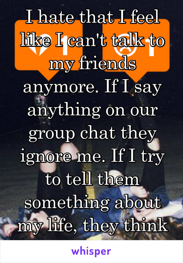 I hate that I feel like I can't talk to my friends anymore. If I say anything on our group chat they ignore me. If I try to tell them something about my life, they think I'm whining.