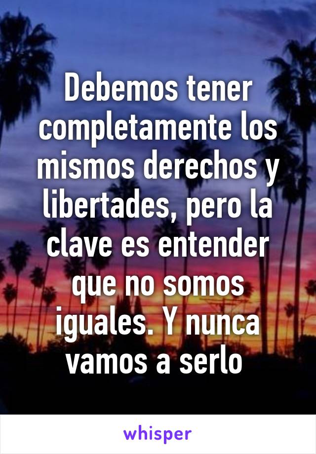 Debemos tener completamente los mismos derechos y libertades, pero la clave es entender que no somos iguales. Y nunca vamos a serlo 