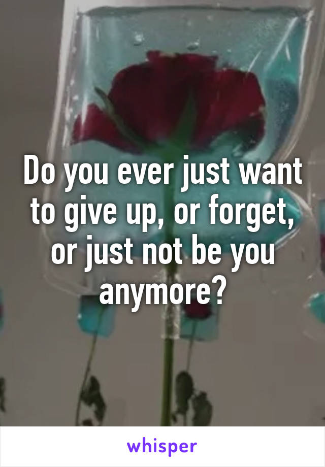 Do you ever just want to give up, or forget, or just not be you anymore?