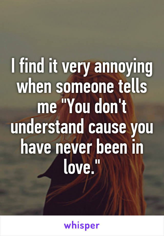 I find it very annoying when someone tells me "You don't understand cause you have never been in love."