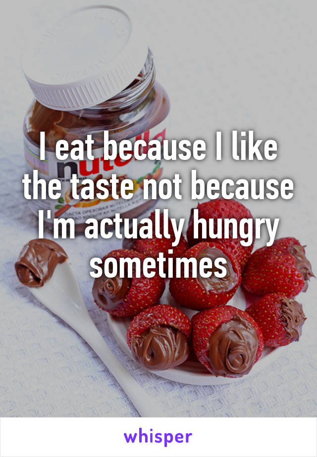 I eat because I like the taste not because I'm actually hungry sometimes
