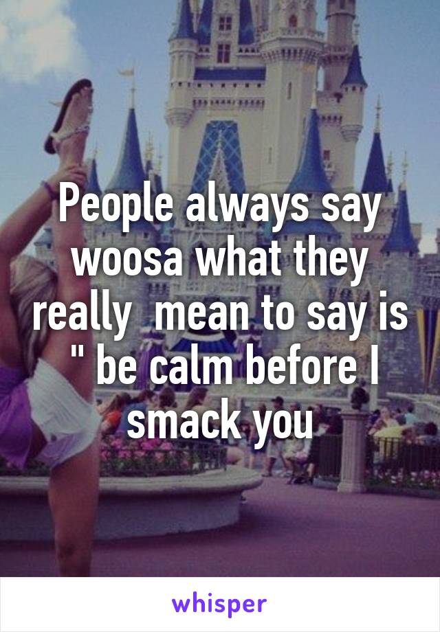 People always say woosa what they really  mean to say is  " be calm before I smack you