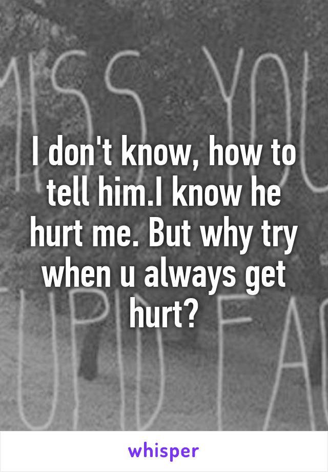 I don't know, how to tell him.I know he hurt me. But why try when u always get hurt?