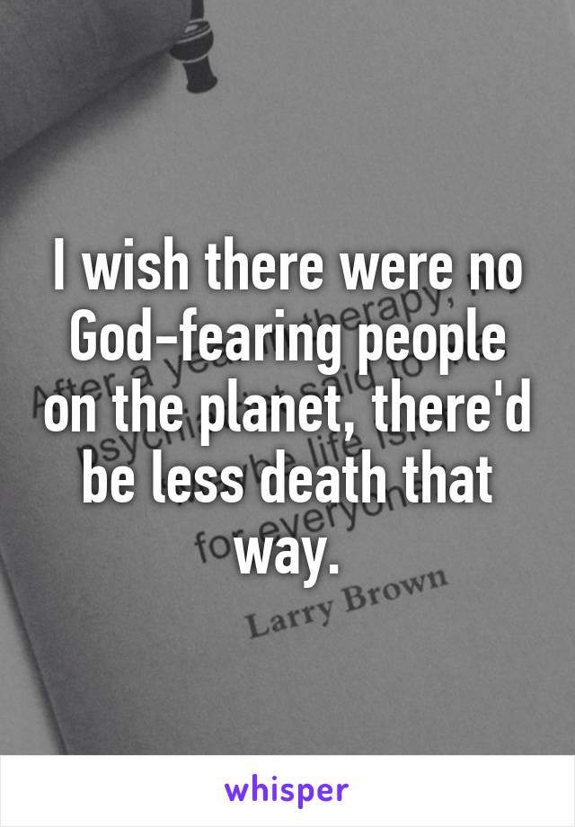 I wish there were no God-fearing people on the planet, there'd be less death that way.