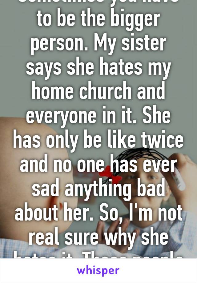 Sometimes you have to be the bigger person. My sister says she hates my home church and everyone in it. She has only be like twice and no one has ever sad anything bad about her. So, I'm not real sure why she hates it. Those people have 