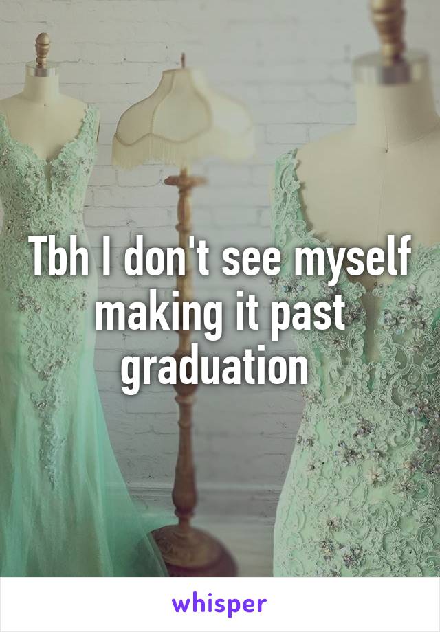 Tbh I don't see myself making it past graduation 