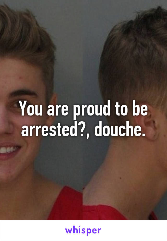 You are proud to be arrested?, douche.