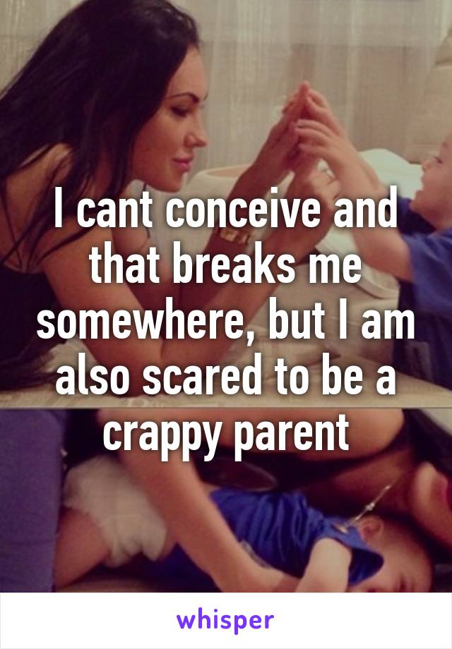 I cant conceive and that breaks me somewhere, but I am also scared to be a crappy parent