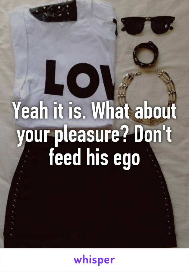 Yeah it is. What about your pleasure? Don't feed his ego