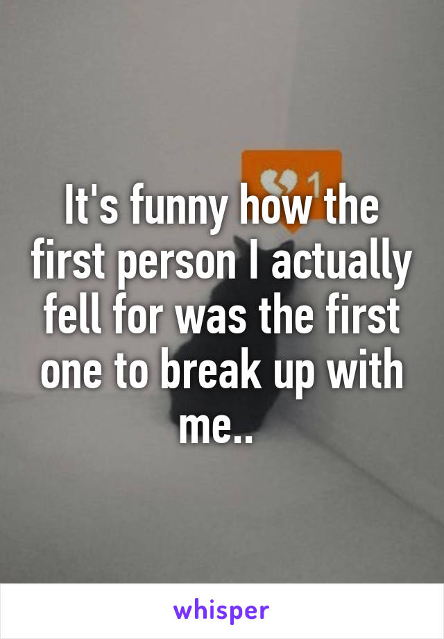 It's funny how the first person I actually fell for was the first one to break up with me.. 