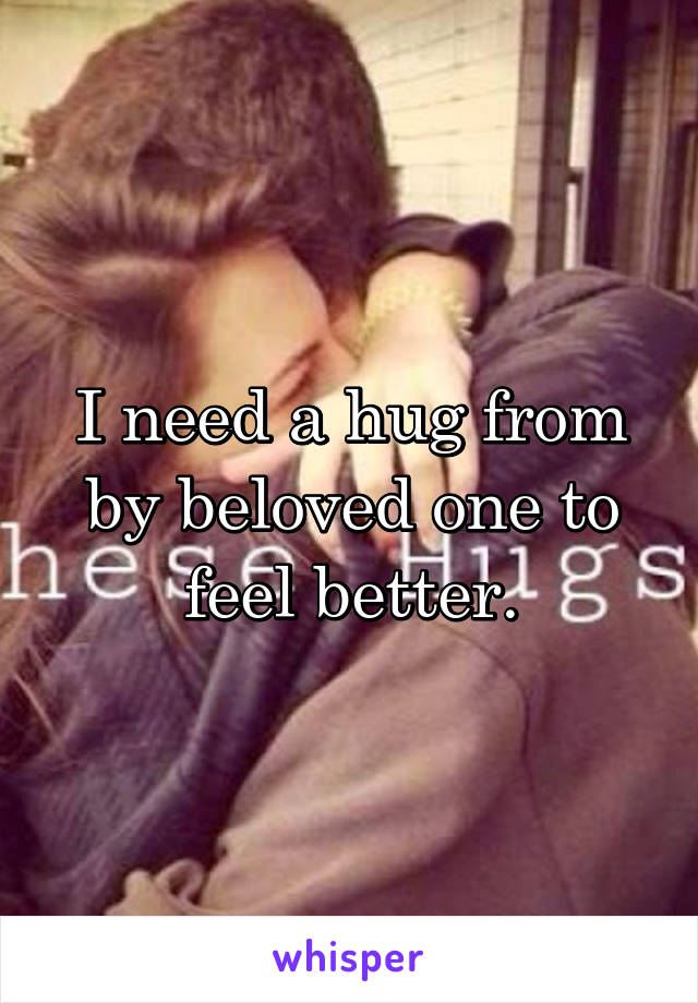 I need a hug from by beloved one to feel better.