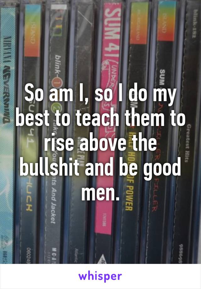 So am I, so I do my best to teach them to rise above the bullshit and be good men.