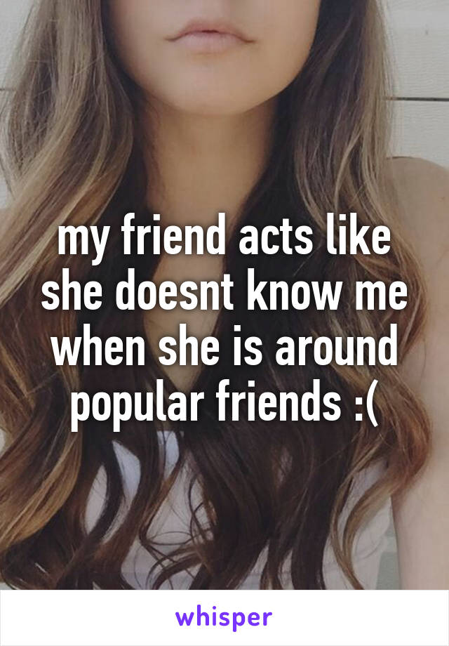 my friend acts like she doesnt know me when she is around popular friends :(