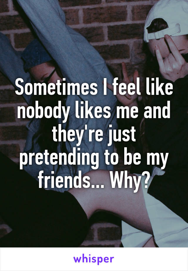 Sometimes I feel like nobody likes me and they're just pretending to be my friends... Why?