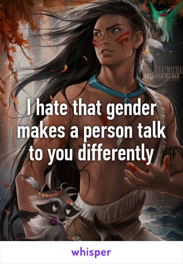 I hate that gender makes a person talk to you differently