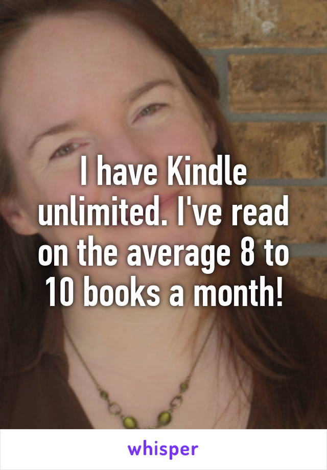 I have Kindle unlimited. I've read on the average 8 to 10 books a month!