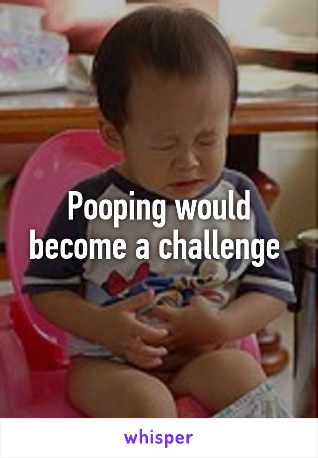 Pooping would become a challenge 