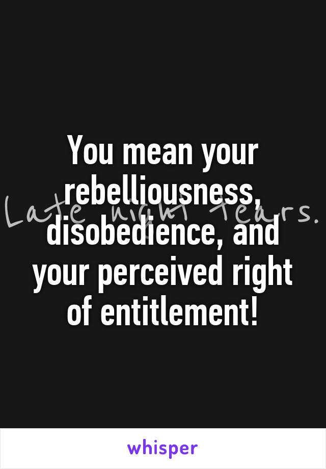 You mean your rebelliousness, disobedience, and your perceived right of entitlement!