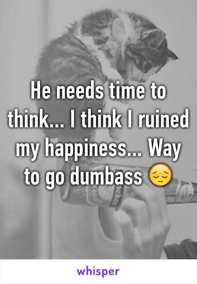 He needs time to think... I think I ruined my happiness... Way to go dumbass 😔