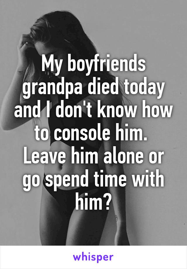 My boyfriends grandpa died today and I don't know how to console him.  Leave him alone or go spend time with him?