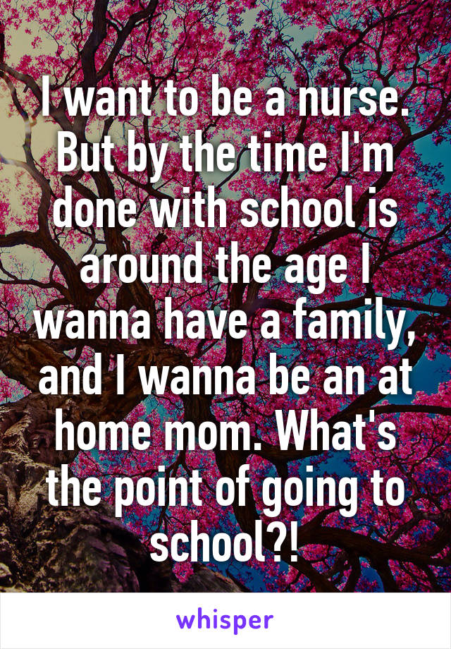 I want to be a nurse. But by the time I'm done with school is around the age I wanna have a family, and I wanna be an at home mom. What's the point of going to school?!