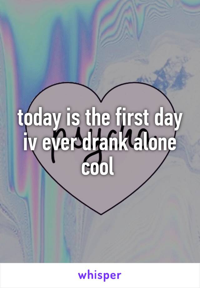 today is the first day iv ever drank alone cool 