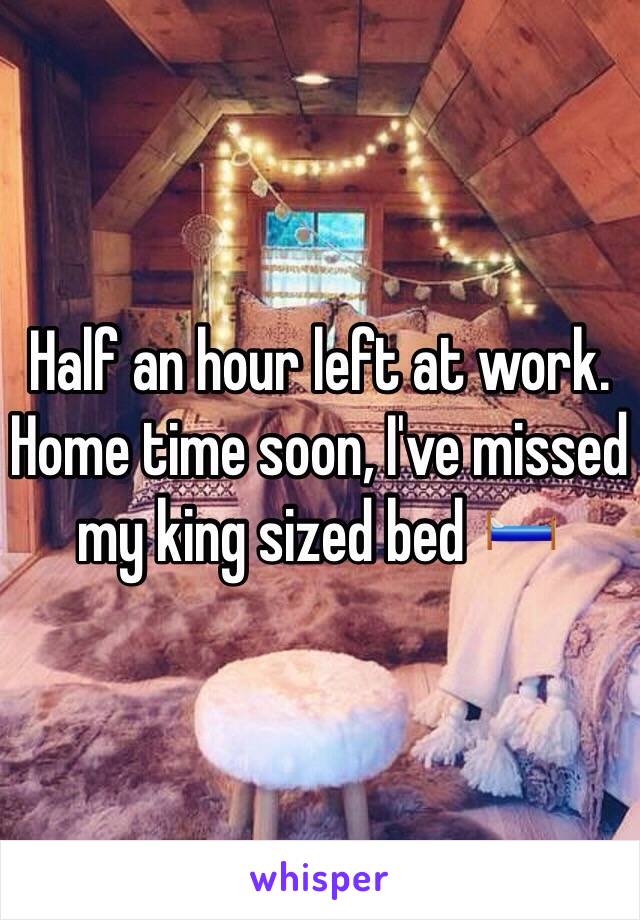 Half an hour left at work. Home time soon, I've missed my king sized bed 🛏