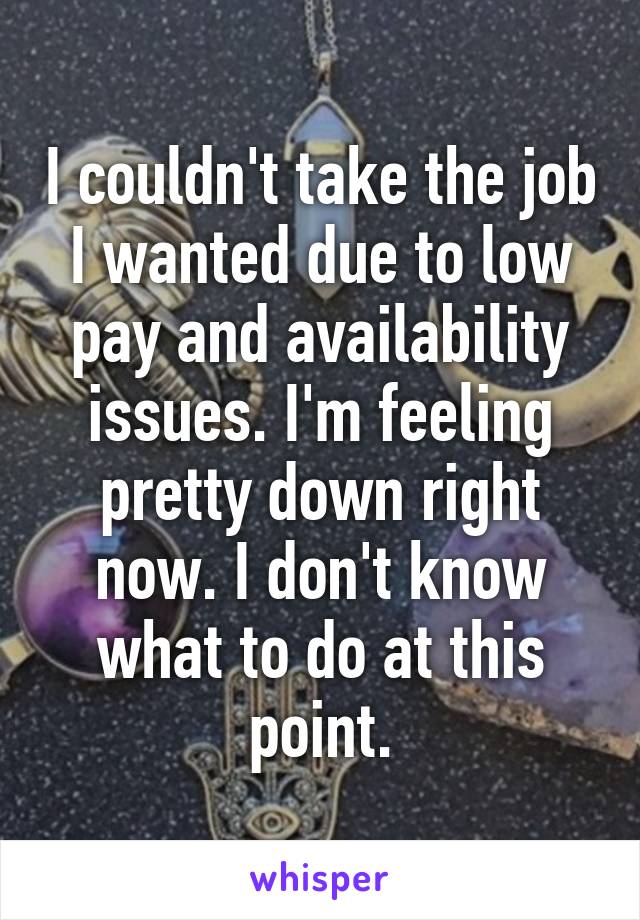 I couldn't take the job I wanted due to low pay and availability issues. I'm feeling pretty down right now. I don't know what to do at this point.