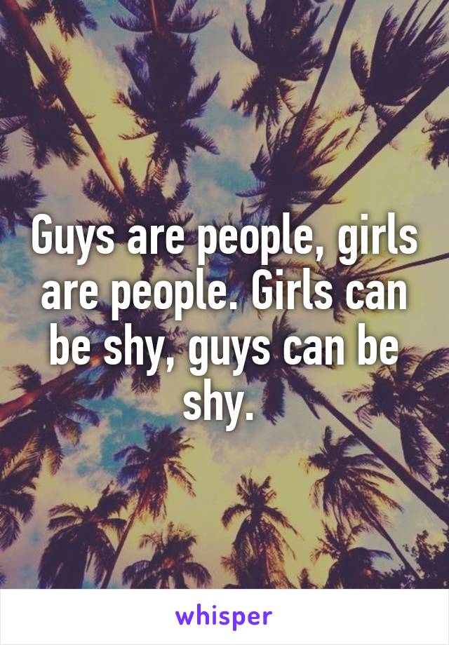 Guys are people, girls are people. Girls can be shy, guys can be shy. 