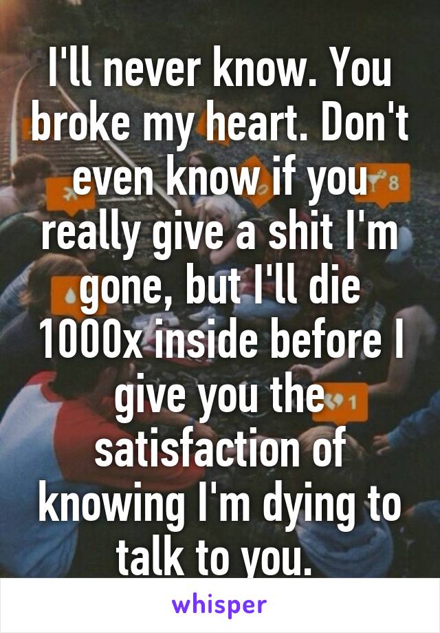 I'll never know. You broke my heart. Don't even know if you really give a shit I'm gone, but I'll die 1000x inside before I give you the satisfaction of knowing I'm dying to talk to you. 