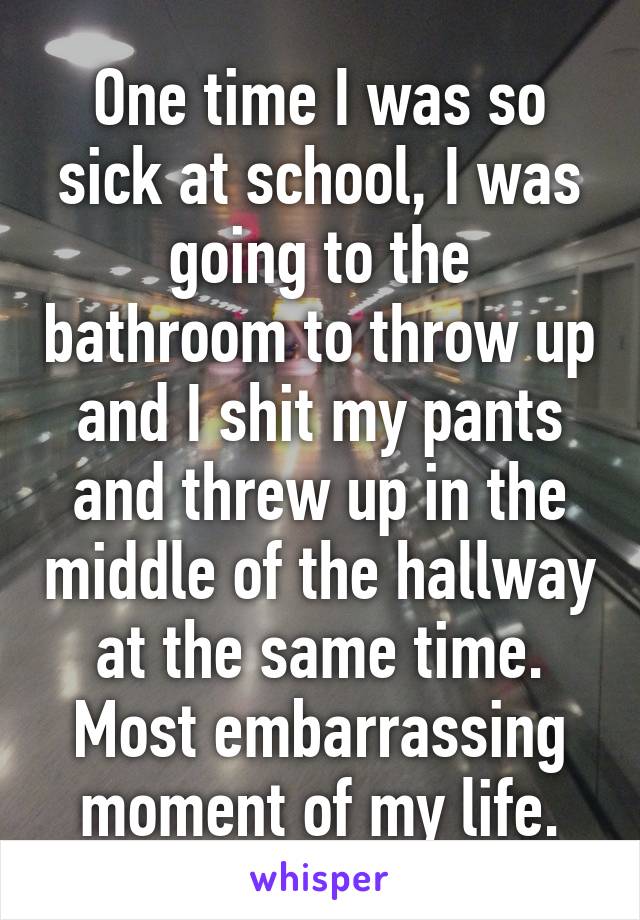 One time I was so sick at school, I was going to the bathroom to throw up and I shit my pants and threw up in the middle of the hallway at the same time. Most embarrassing moment of my life.