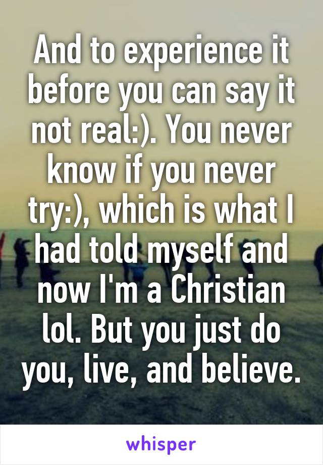 And to experience it before you can say it not real:). You never know if you never try:), which is what I had told myself and now I'm a Christian lol. But you just do you, live, and believe. 