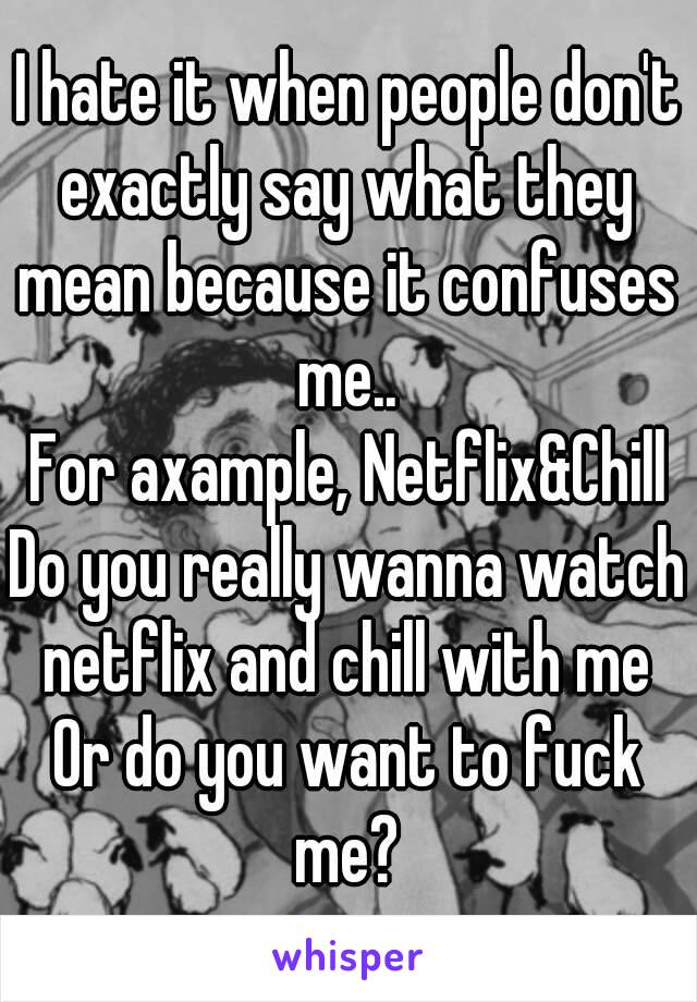 I hate it when people don't exactly say what they mean because it confuses me..
For axample, Netflix&Chill
Do you really wanna watch netflix and chill with me
Or do you want to fuck me?