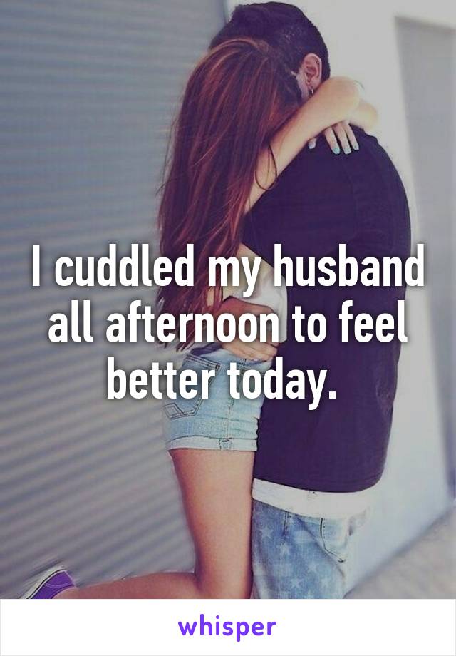 I cuddled my husband all afternoon to feel better today. 