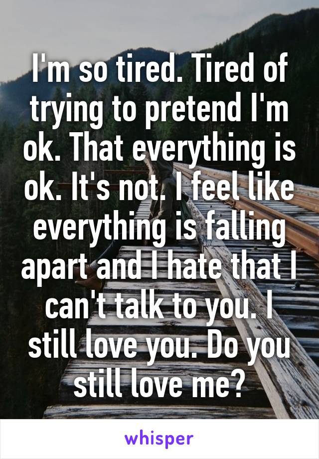 I'm so tired. Tired of trying to pretend I'm ok. That everything is ok. It's not. I feel like everything is falling apart and I hate that I can't talk to you. I still love you. Do you still love me?