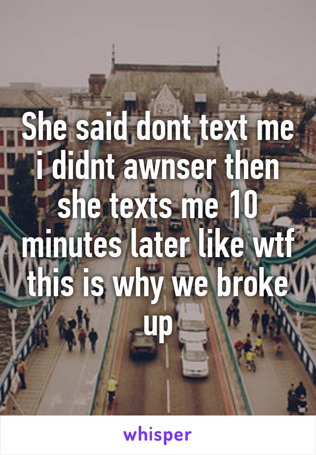 She said dont text me i didnt awnser then she texts me 10 minutes later like wtf this is why we broke up