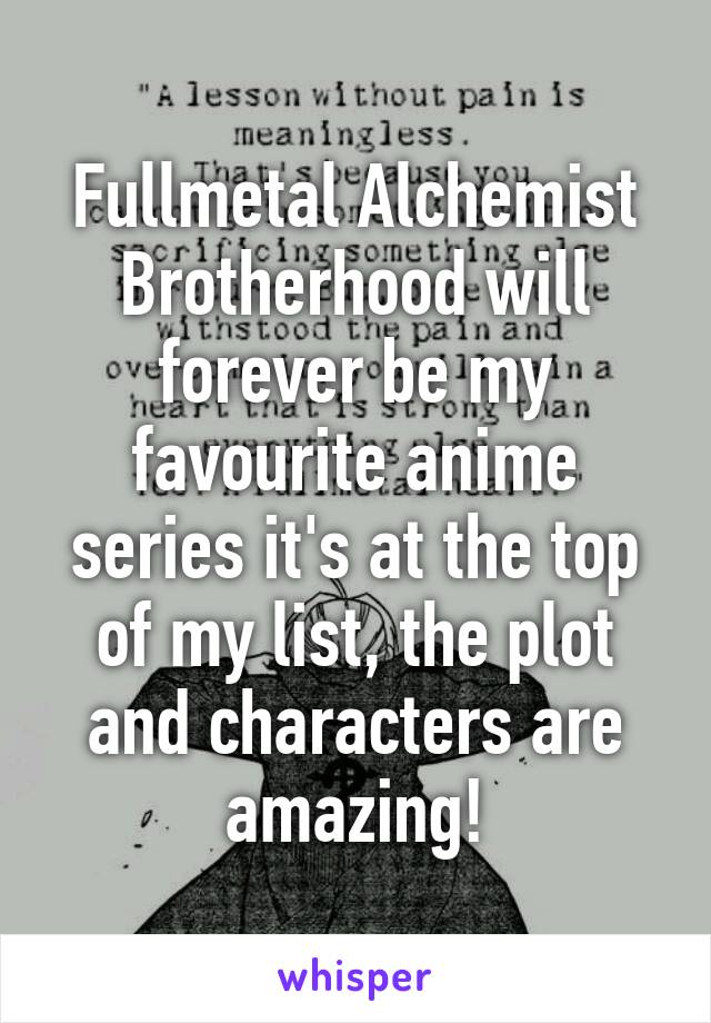 Fullmetal Alchemist Brotherhood will forever be my favourite anime series it's at the top of my list, the plot and characters are amazing!