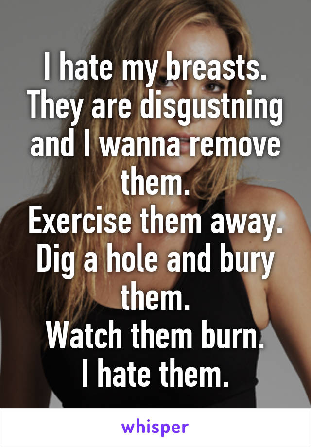 I hate my breasts.
They are disgustning and I wanna remove them.
Exercise them away.
Dig a hole and bury them.
Watch them burn.
I hate them.